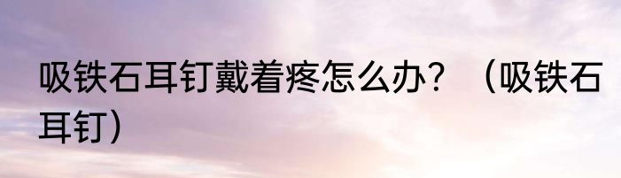 吸铁石耳钉戴着疼怎么办？（吸铁石耳钉）