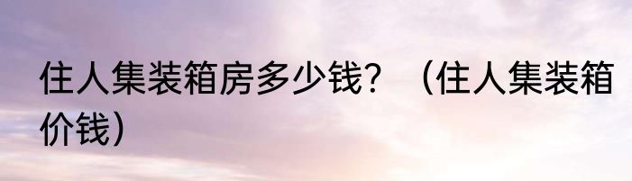 住人集装箱房多少钱？（住人集装箱价钱）