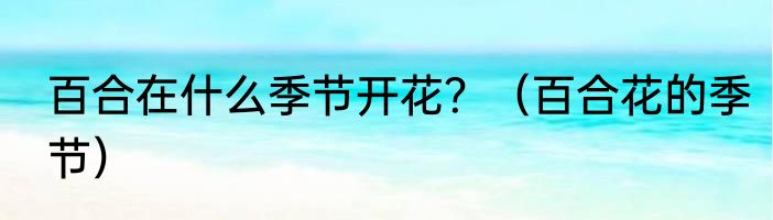 百合在什么季节开花？（百合花的季节）