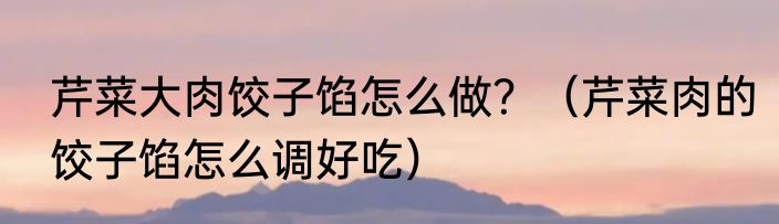 芹菜大肉饺子馅怎么做？（芹菜肉的饺子馅怎么调好吃）