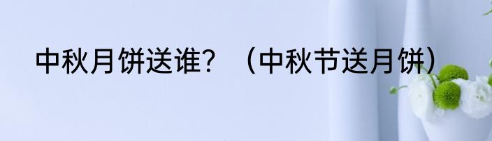 中秋月饼送谁？（中秋节送月饼）