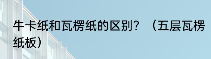 牛卡纸和瓦楞纸的区别？（五层瓦楞纸板）