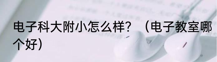 电子科大附小怎么样？（电子教室哪个好）