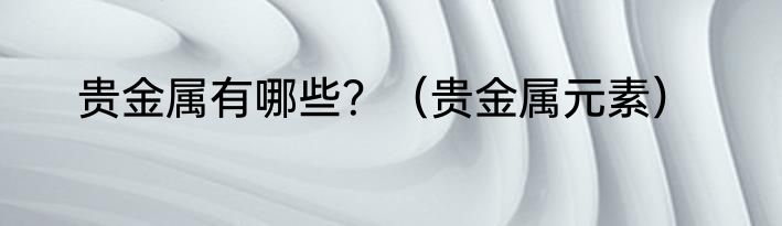 贵金属有哪些？（贵金属元素）