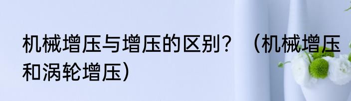 机械增压与增压的区别？（机械增压和涡轮增压）