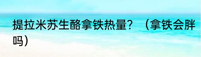 提拉米苏生酪拿铁热量？（拿铁会胖吗）