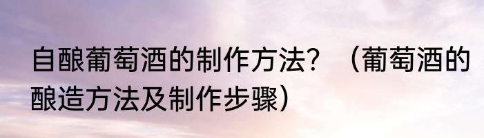 自酿葡萄酒的制作方法？（葡萄酒的酿造方法及制作步骤）