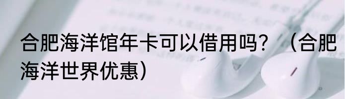 合肥海洋馆年卡可以借用吗？（合肥海洋世界优惠）