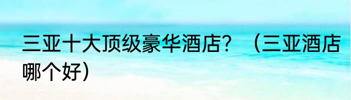 三亚十大顶级豪华酒店？（三亚酒店哪个好）