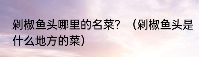 剁椒鱼头哪里的名菜？（剁椒鱼头是什么地方的菜）