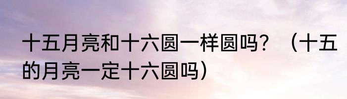 十五月亮和十六圆一样圆吗？（十五的月亮一定十六圆吗）