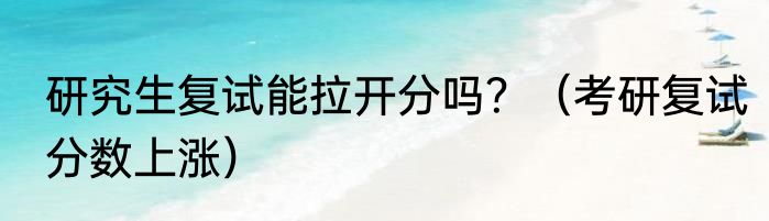 研究生复试能拉开分吗？（考研复试分数上涨）