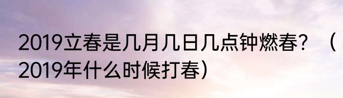 2019立春是几月几日几点钟燃春？（2019年什么时候打春）