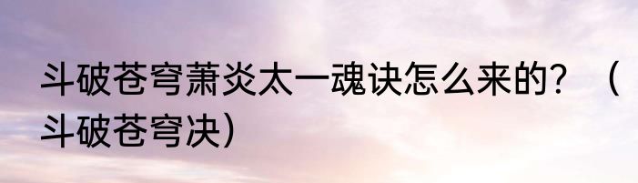斗破苍穹萧炎太一魂诀怎么来的？（斗破苍穹决）