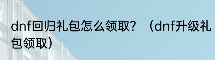 dnf回归礼包怎么领取？（dnf升级礼包领取）