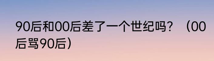 90后和00后差了一个世纪吗？（00后骂90后）