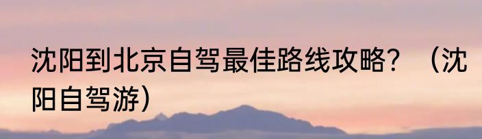 沈阳到北京自驾最佳路线攻略？（沈阳自驾游）