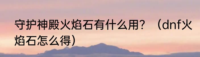 守护神殿火焰石有什么用？（dnf火焰石怎么得）