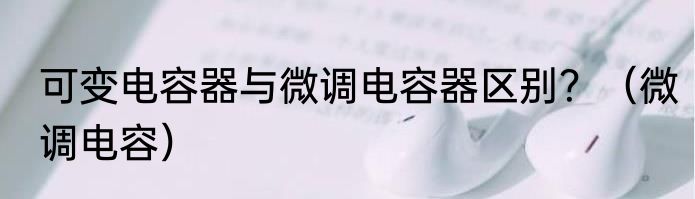 可变电容器与微调电容器区别？（微调电容）