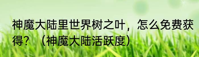 神魔大陆里世界树之叶，怎么免费获得？（神魔大陆活跃度）