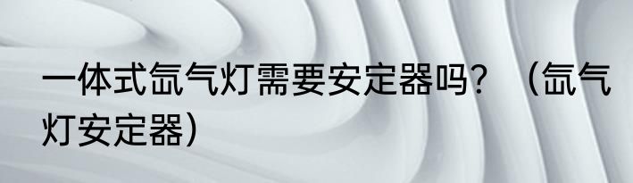 一体式氙气灯需要安定器吗？（氙气灯安定器）