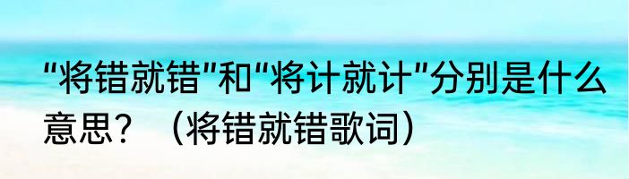 “将错就错”和“将计就计”分别是什么意思？（将错就错歌词）