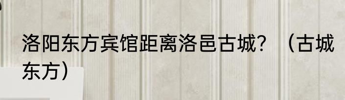 洛阳东方宾馆距离洛邑古城？（古城东方）
