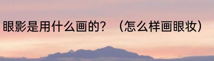 眼影是用什么画的？（怎么样画眼妆）