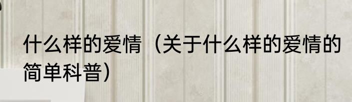 什么样的爱情（关于什么样的爱情的简单科普）