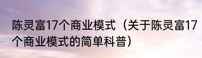陈灵富17个商业模式（关于陈灵富17个商业模式的简单科普）