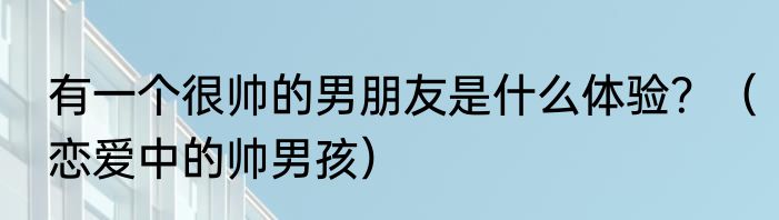 有一个很帅的男朋友是什么体验？（恋爱中的帅男孩）