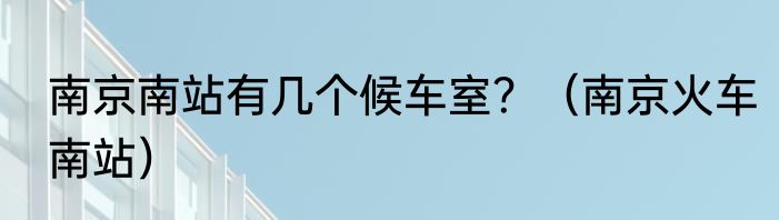 南京南站有几个候车室？（南京火车南站）
