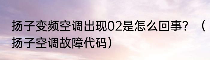 扬子变频空调出现02是怎么回事？（扬子空调故障代码）