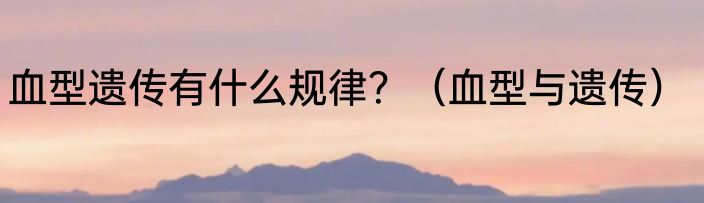 血型遗传有什么规律？（血型与遗传）