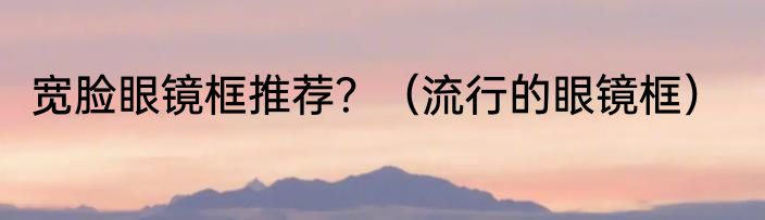 宽脸眼镜框推荐？（流行的眼镜框）