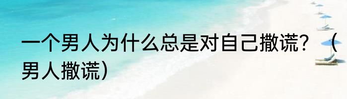 一个男人为什么总是对自己撒谎？（男人撒谎）