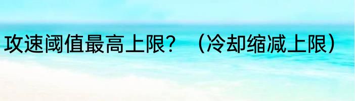 攻速阈值最高上限？（冷却缩减上限）