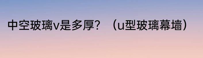 中空玻璃v是多厚？（u型玻璃幕墙）
