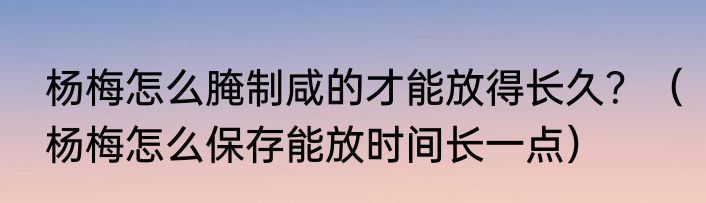 杨梅怎么腌制咸的才能放得长久？（杨梅怎么保存能放时间长一点）