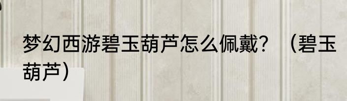 梦幻西游碧玉葫芦怎么佩戴？（碧玉葫芦）