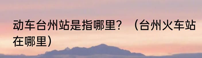 动车台州站是指哪里？（台州火车站在哪里）