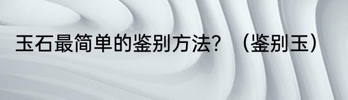 玉石最简单的鉴别方法？（鉴别玉）
