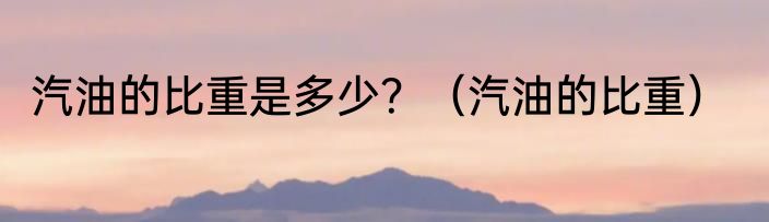 汽油的比重是多少？（汽油的比重）