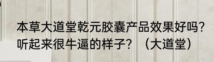 本草大道堂乾元胶囊产品效果好吗？听起来很牛逼的样子？（大道堂）