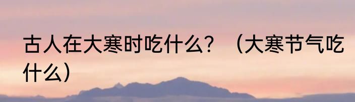 古人在大寒时吃什么？（大寒节气吃什么）