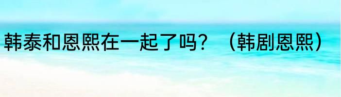 韩泰和恩熙在一起了吗？（韩剧恩熙）