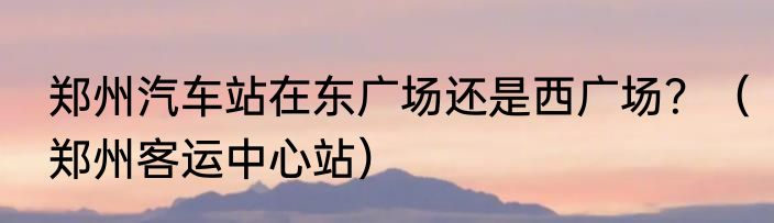 郑州汽车站在东广场还是西广场？（郑州客运中心站）