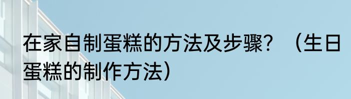 在家自制蛋糕的方法及步骤？（生日蛋糕的制作方法）