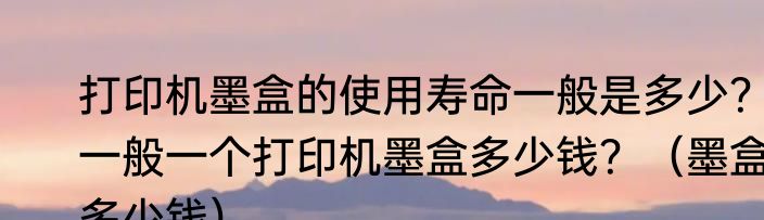 打印机墨盒的使用寿命一般是多少？一般一个打印机墨盒多少钱？（墨盒多少钱）