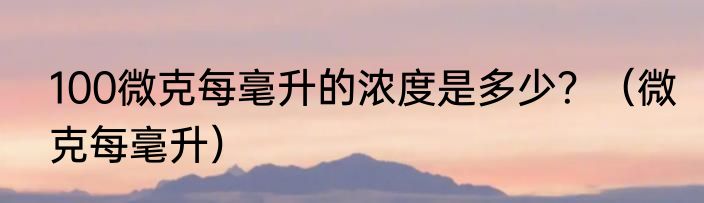 100微克每毫升的浓度是多少？（微克每毫升）
